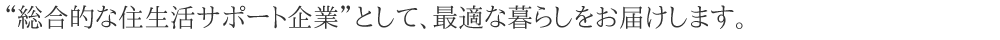 総合的な住生活サポート企業として、「安心・安全」「快適」な暮らしをお届します。