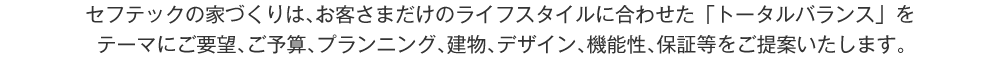 セフテックの家づくりは､お客さまだけのライフスタイルに合わせた「トータルバランス」をテーマにご要望、ご予算、プランニング、建物、デザイン、機能性、保証等をご提案いたします。