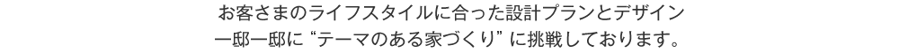 お客さまのライフスタイルに合った設計プランとデザイン　一邸一邸にテーマのある家づくりに挑戦しております。