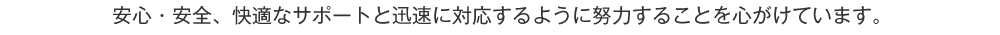 安心・安全、快適なサポートと迅速に対応するように努力することを心がけています。