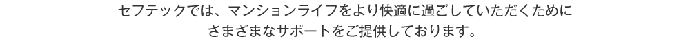 セフテックでは、マンションライフをより快適に過ごしていただくためにさまざまなサポートをご提供しております。