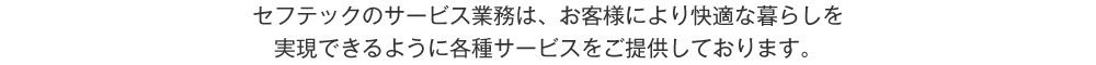 セフテックのサービス業務は、お客様により快適な暮らしを実現できるように各種サービスをご提供しております。