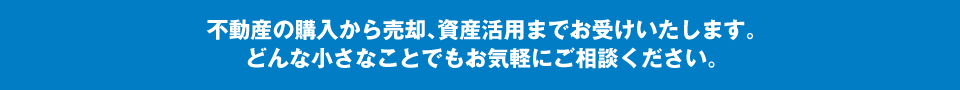 不動産の購入から売却、資産活用までお受けいたします。どんな小さなことでもお気軽にご相談ください。