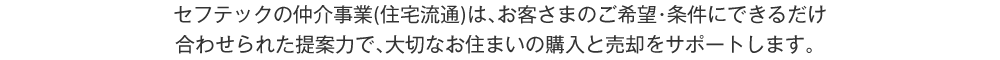 セフテックの仲介事業（住宅流通）は、お客さまのご希望・条件にできるだけ合わせられた提案力で、大切なお住まいの購入と売却をサポートします。