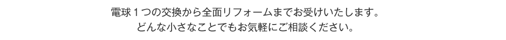 電球１つの交換から全面リフォームまでお受けいたします。どんな小さなことでもお気軽にご相談ください。