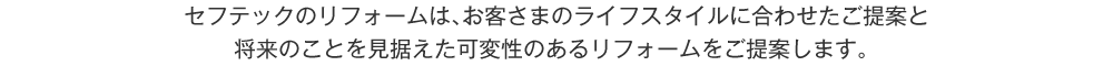 セフテックのリフォームは、お客さまのライフスタイルに合わせたご提案と将来のことを見据えた可変性のあるリフォームをご提案します。