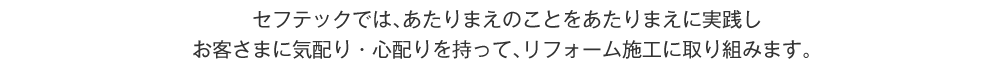 セフテックでは、あたりまえのことはあたりまえに実践しお客さまに気配り・心配りを持って、リフォーム施工に取り組みます。