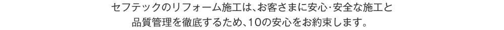 セフテックのリフォーム施工は、お客さまに安心・安全な施工と品質管理を徹底するため、10の安心をお約束します。