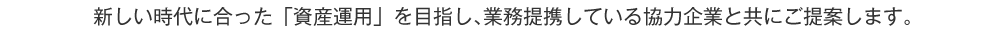 新しい時代に合った「資産運用」を目指し、業務提携している協力企業と共にご提案します。