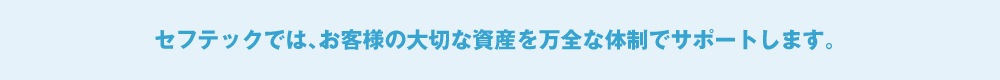 セフテックでは、お客様の大切な資産を万全な体制でサポートします。