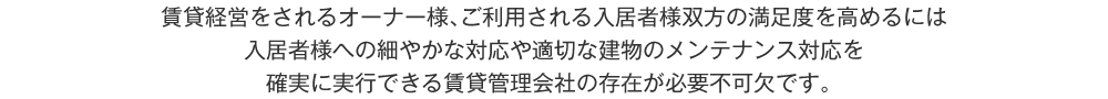 賃貸経営をされるオーナー様、ご利用される入居者様双方の満足度を高めるには入居者様への細やかな対応や適切な建物のメンテナンス対応を確実に実行できる賃貸管理会社の存在が必要不可欠です。