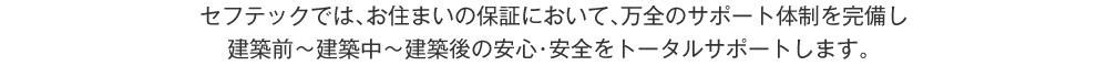 セフテックでは、お住まいの保証において、万全のサポート体制を完備し、建築前～建築中～建築後の安心・安全をトータルサポートします。